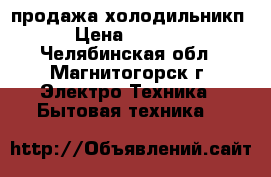 продажа холодильникп › Цена ­ 6 000 - Челябинская обл., Магнитогорск г. Электро-Техника » Бытовая техника   